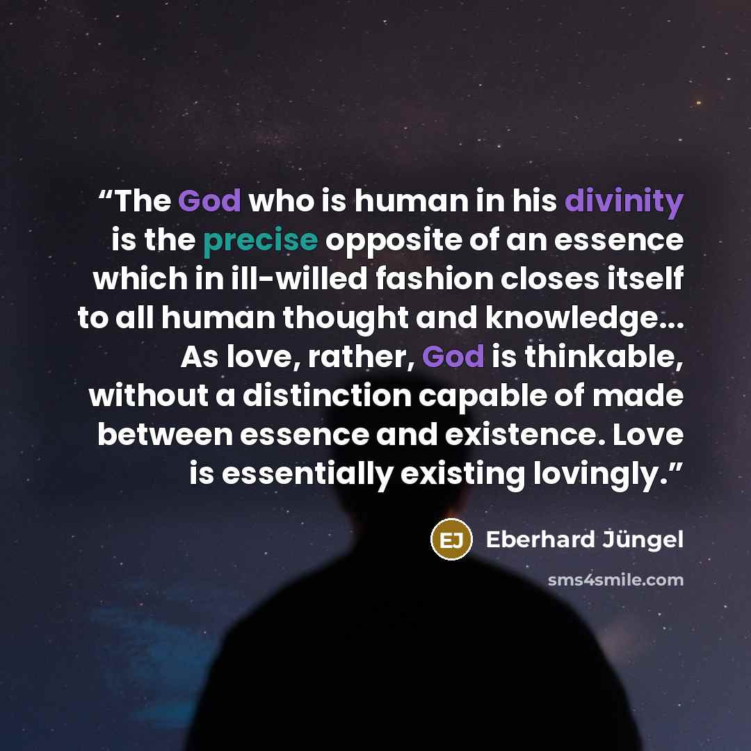 “The God who is human in his divinity is the precise opposite of an essence which in ill-willed fashion closes itself to all human thought and knowledge... As love, rather, God is thinkable, without a distinction capable of made between essence and existence. Love is essentially existing lovingly.” quote by Eberhard Jüngel