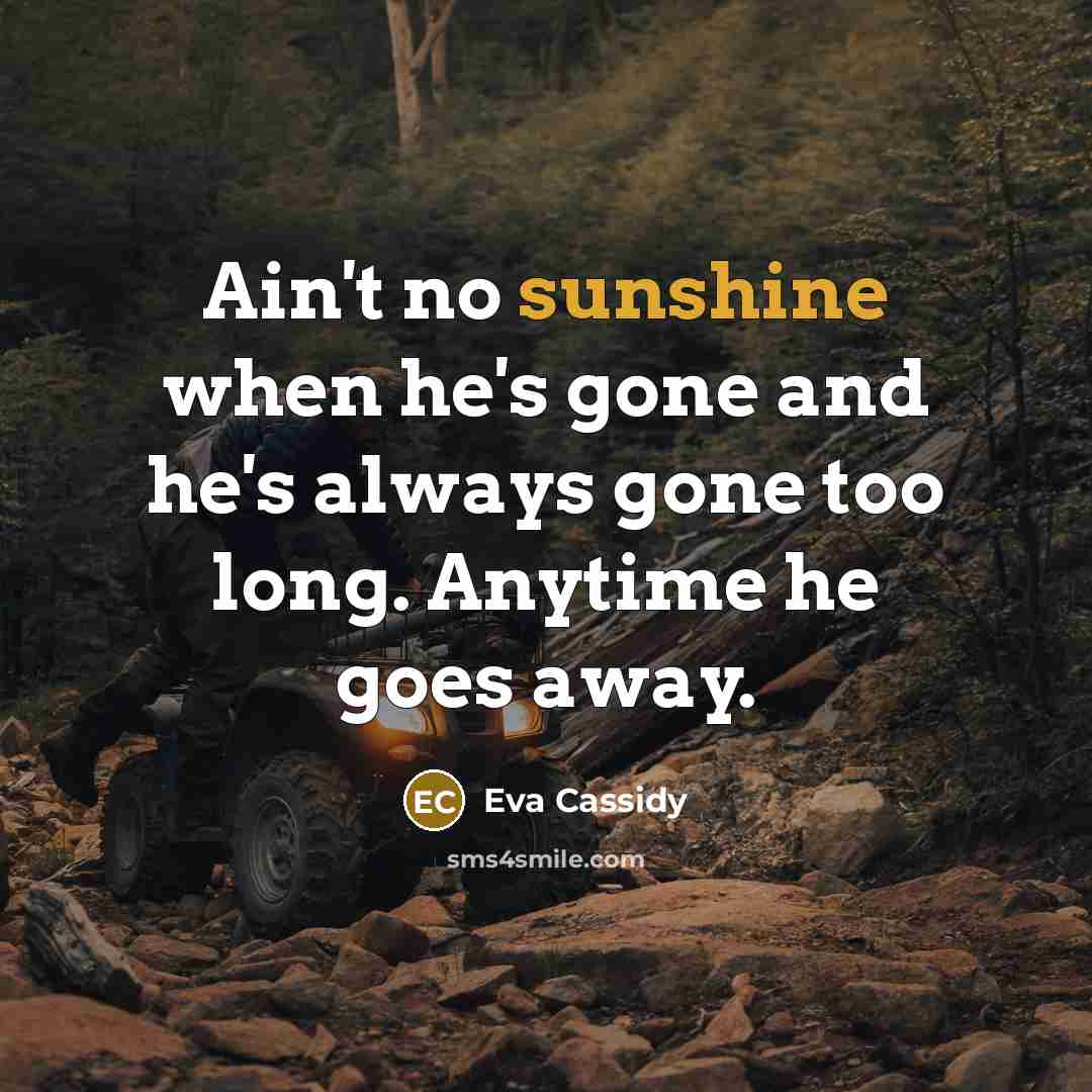 “Ain't no sunshine when he's gone and he's always gone too long. Anytime he goes away.” quote by Eva Cassidy