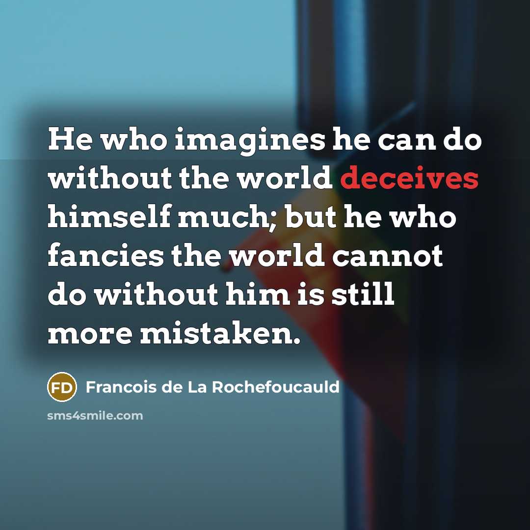 “He who imagines he can do without the world deceives himself much; but he who fancies the world cannot do without him is still more mistaken.” quote by Francois de La Rochefoucauld