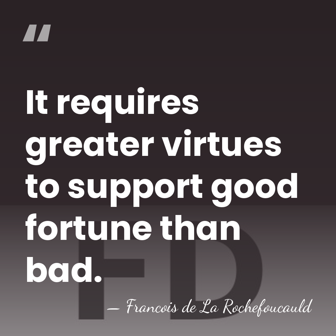 It requires greater virtues to support good fortune than bad. - Francois de La Rochefoucauld