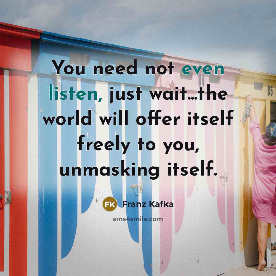 “You need not even listen, just wait...the world will offer itself freely to you, unmasking itself.” quote by Franz Kafka