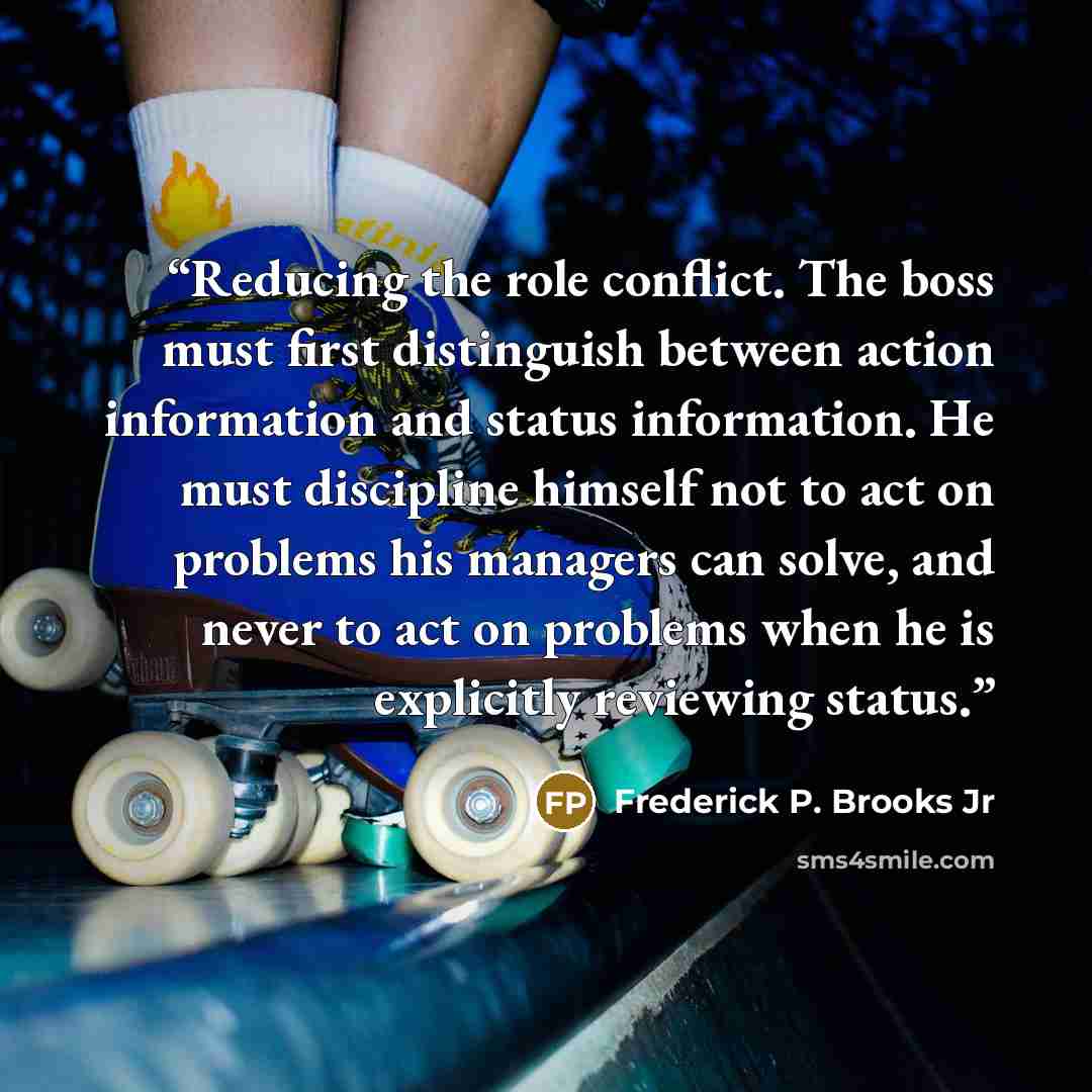 “Reducing the role conflict. The boss must first distinguish between action information and status information. He must discipline himself not to act on problems his managers can solve, and never to act on problems when he is explicitly reviewing status.” quote by Frederick P. Brooks Jr