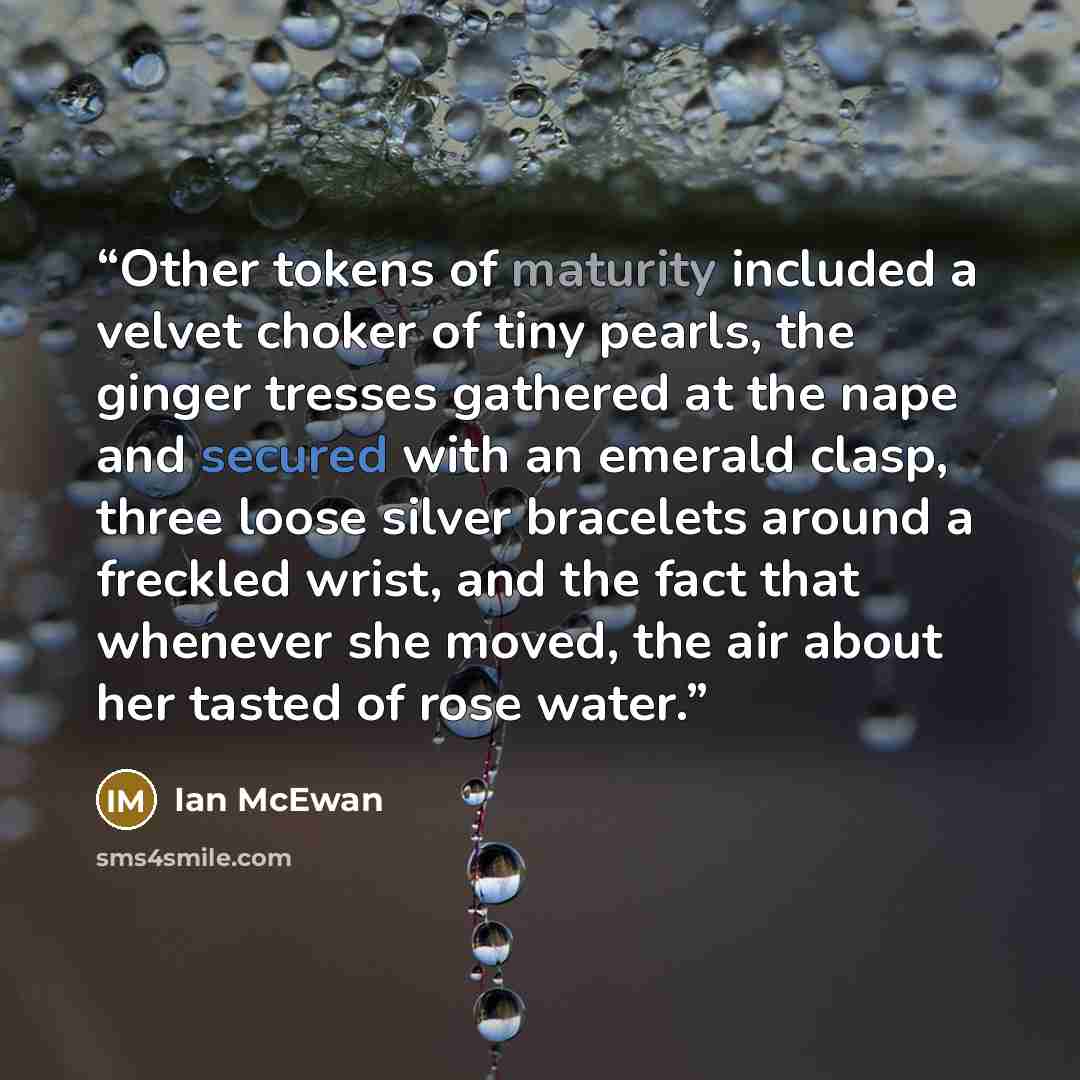 “Other tokens of maturity included a velvet choker of tiny pearls, the ginger tresses gathered at the nape and secured with an emerald clasp, three loose silver bracelets around a freckled wrist, and the fact that whenever she moved, the air about her tasted of rose water.” quote by Ian McEwan