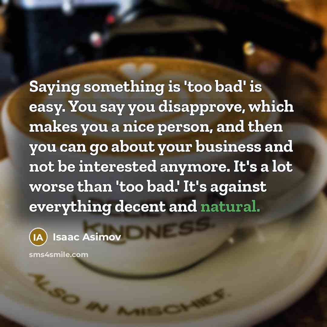 “Saying something is 'too bad' is easy. You say you disapprove, which makes you a nice person, and then you can go about your business and not be interested anymore. It's a lot worse than 'too bad.' It's against everything decent and natural.” quote by Isaac Asimov