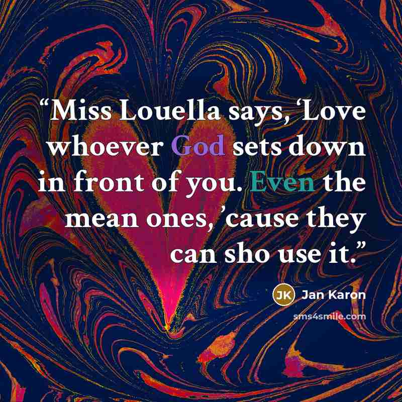 “Miss Louella says, ‘Love whoever God sets down in front of you. Even the mean ones, ’cause they can sho use it.” quote by Jan Karon