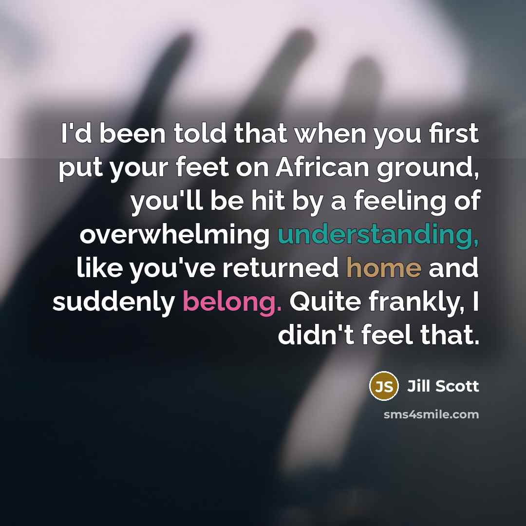 “I'd been told that when you first put your feet on African ground, you'll be hit by a feeling of overwhelming understanding, like you've returned home and suddenly belong. Quite frankly, I didn't feel that.” quote by Jill Scott
