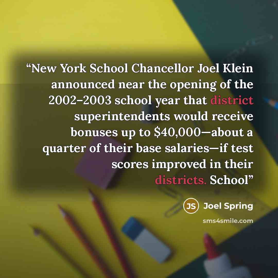 “New York School Chancellor Joel Klein announced near the opening of the 2002–2003 school year that district superintendents would receive bonuses up to $40,000—about a quarter of their base salaries—if test scores improved in their districts. School” quote by Joel Spring