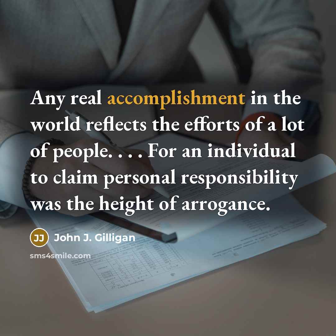 “Any real accomplishment in the world reflects the efforts of a lot of people. . . . For an individual to claim personal responsibility was the height of arrogance.” quote by John J. Gilligan