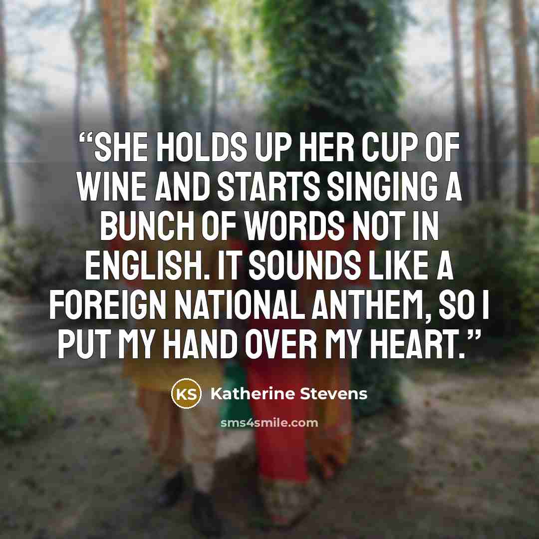 “She holds up her cup of wine and starts singing a bunch of words not in English. It sounds like a foreign national anthem, so I put my hand over my heart.” quote by Katherine Stevens