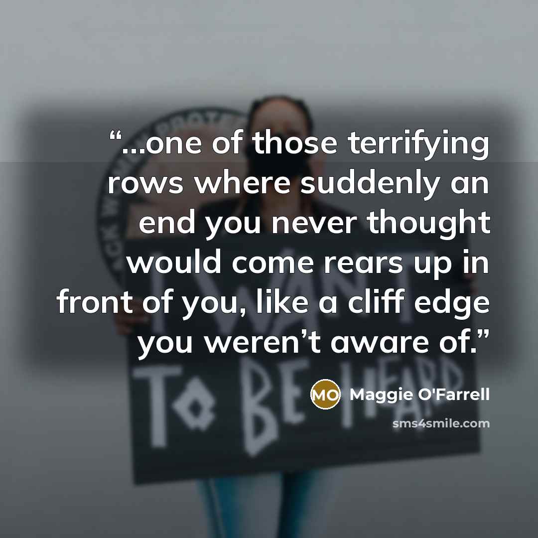 “…one of those terrifying rows where suddenly an end you never thought would come rears up in front of you, like a cliff edge you weren’t aware of.” quote by Maggie O'Farrell