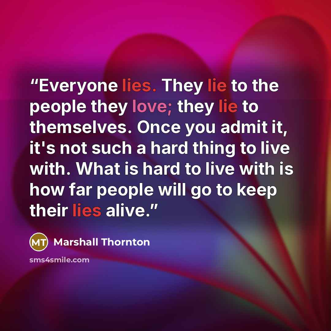 “Everyone lies. They lie to the people they love; they lie to themselves. Once you admit it, it's not such a hard thing to live with. What is hard to live with is how far people will go to keep their lies alive.” quote by Marshall Thornton