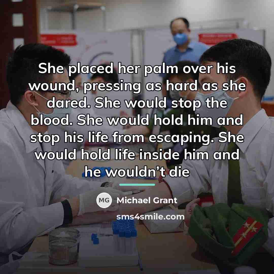 “She placed her palm over his wound, pressing as hard…” quote by Michael Grant