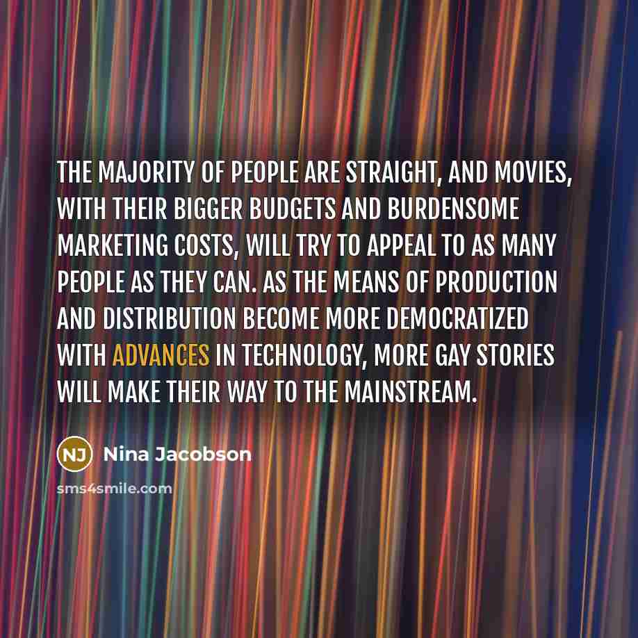 “The majority of people are straight, and movies, with their bigger budgets and burdensome marketing costs, will try to appeal to as many people as they can. As the means of production and distribution become more democratized with advances in technology, more gay stories will make their way to the…” quote by Nina Jacobson