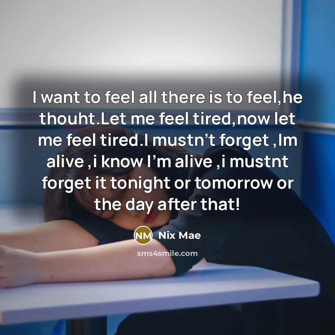 “I want to feel all there is to feel,he thouht.Let me feel tired,now let me feel tired.I mustn't forget ,Im alive ,i know I'm alive ,i mustnt forget it tonight or tomorrow or the day after that!” quote by Nix Mae