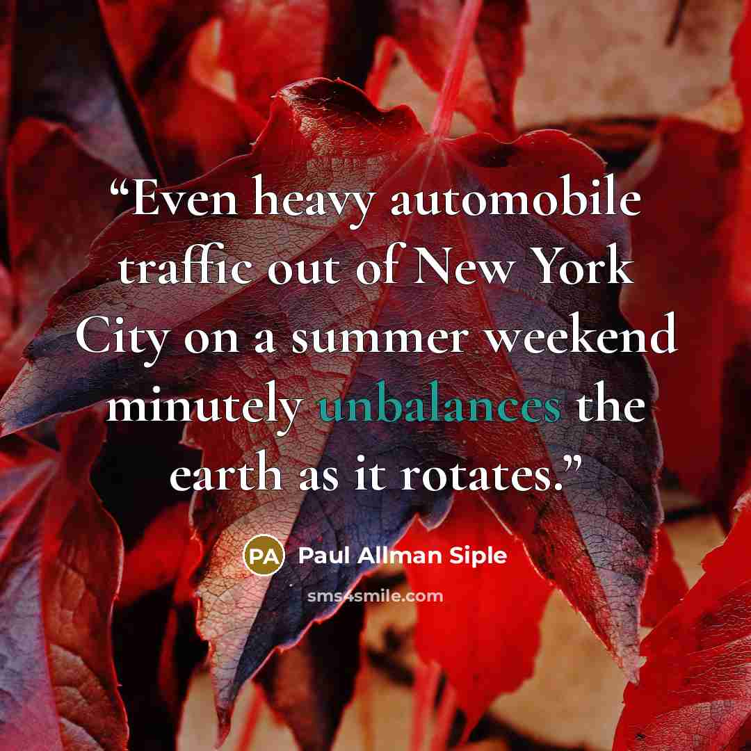 “Even heavy automobile traffic out of New York City on a summer weekend minutely unbalances the earth as it rotates.” quote by Paul Allman Siple