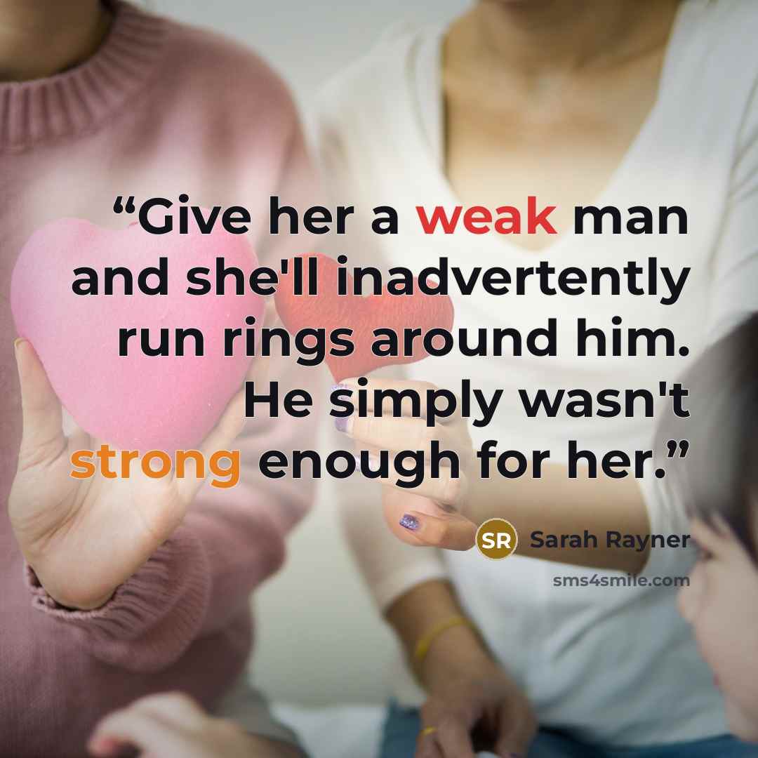 “Give her a weak man and she'll inadvertently run rings around him. He simply wasn't strong enough for her.” quote by Sarah Rayner