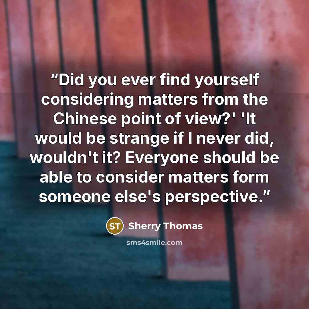 “Did you ever find yourself considering matters from the Chinese point of view?' 'It would be strange if I never did, wouldn't it? Everyone should be able to consider matters form someone else's perspective.” quote by Sherry Thomas