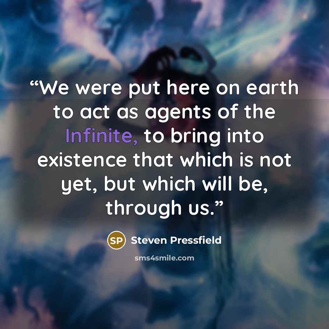 “We were put here on earth to act as agents of the Infinite, to bring into existence that which is not yet, but which will be, through us.” quote by Steven Pressfield