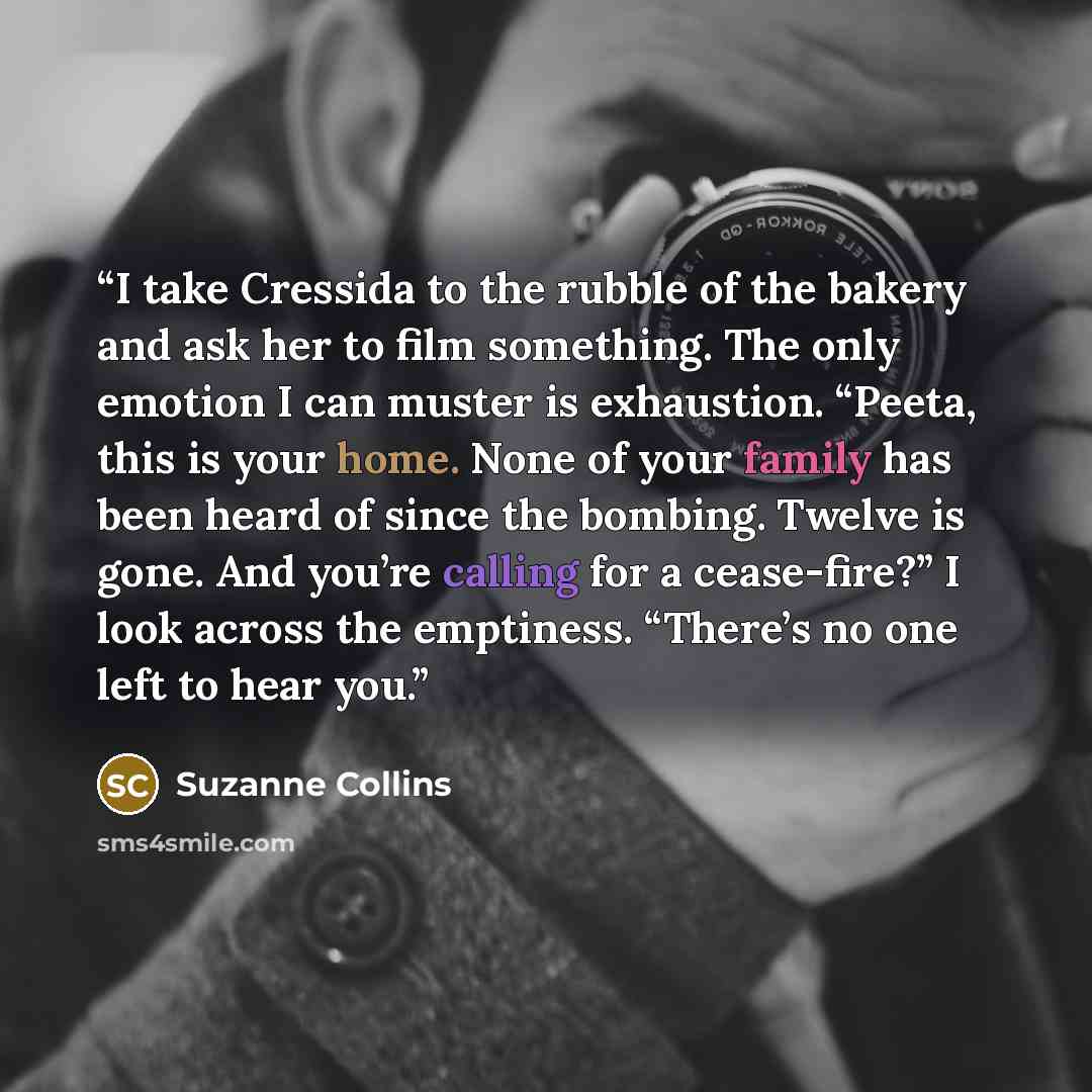 “I take Cressida to the rubble of the bakery and ask her to film something. The only emotion I can muster is exhaustion. “Peeta, this is your home. None of your family has been heard of since the bombing. Twelve is gone. And you’re calling for a cease-fire?” I look across the emptiness. “There’s no…” quote by Suzanne Collins