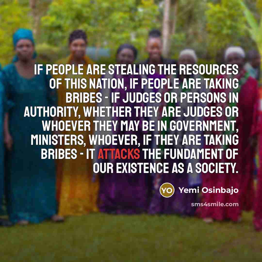 “If people are stealing the resources of this nation, if people are taking bribes - if judges or persons in authority, whether they are judges or whoever they may be in government, ministers, whoever, if they are taking bribes - it attacks the fundament of our existence as a society.” quote by Yemi Osinbajo