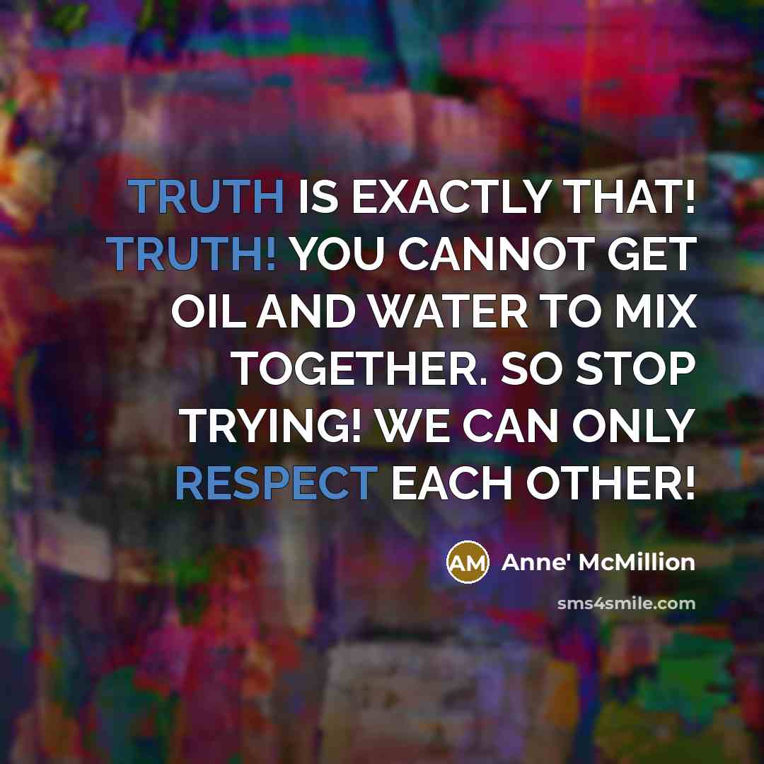 “TRUTH IS EXACTLY THAT! TRUTH! YOU CANNOT GET OIL AND WATER TO MIX TOGETHER. SO STOP TRYING! WE CAN ONLY RESPECT EACH OTHER!” quote by Anne' McMillion