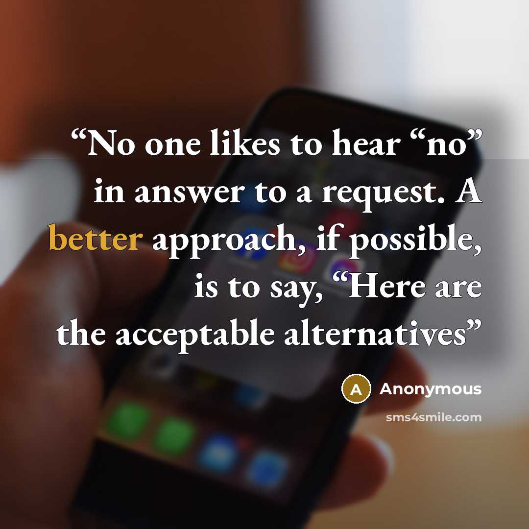 “No one likes to hear “no” in answer to a request. A better approach, if possible, is to say, “Here are the acceptable alternatives” quote by Anonymous