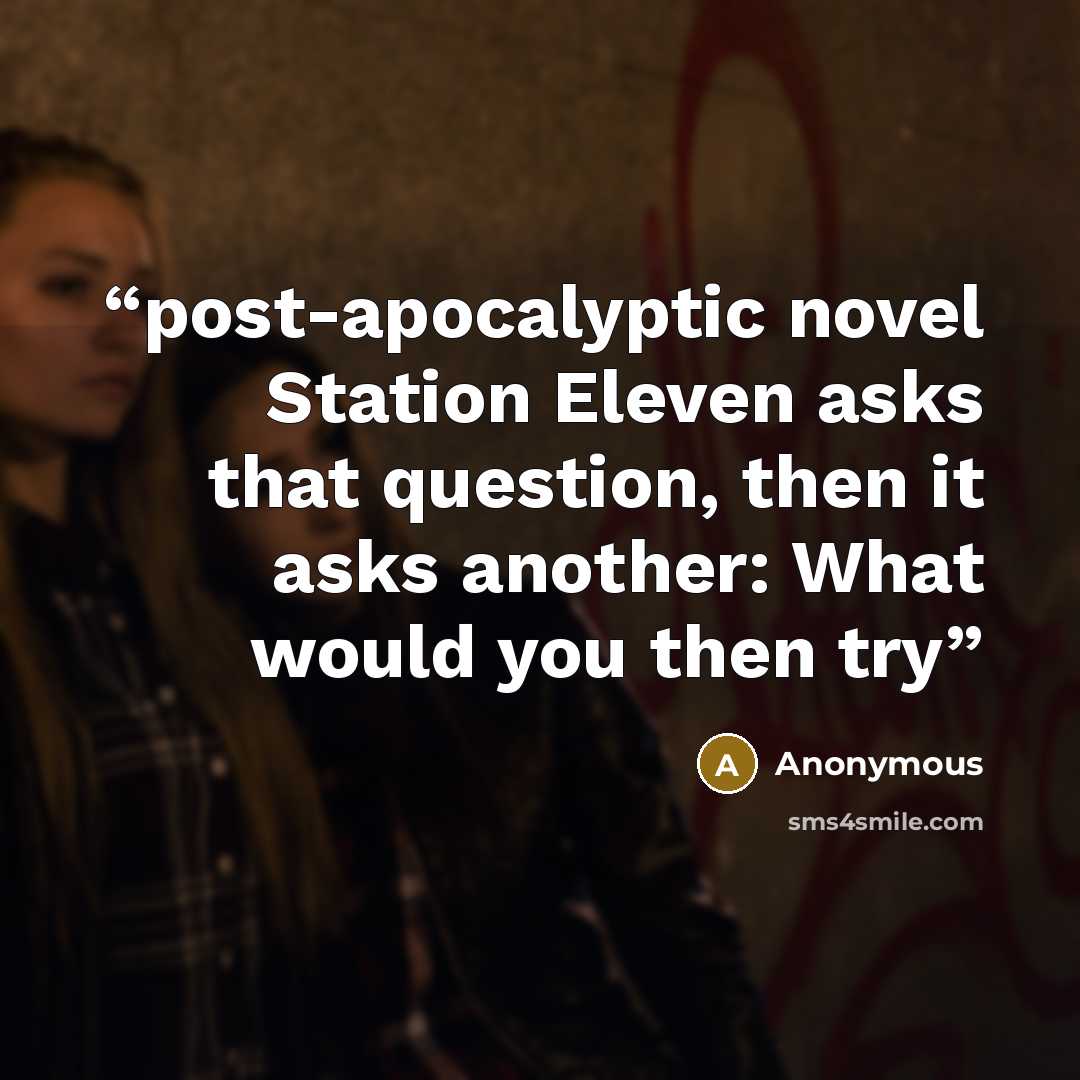 “post-apocalyptic novel Station Eleven asks that question, then it asks another: What would you then try” quote by Anonymous