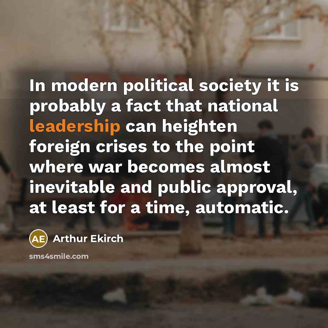 “In modern political society it is probably a fact that national leadership can heighten foreign crises to the point where war becomes almost inevitable and public approval, at least for a time, automatic.” quote by Arthur Ekirch