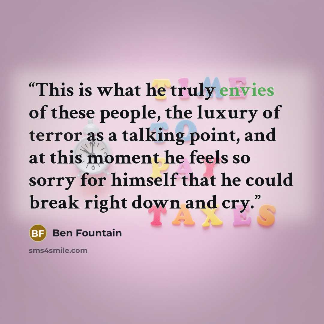 “This is what he truly envies of these people, the luxury of terror as a talking point, and at this moment he feels so sorry for himself that he could break right down and cry.” quote by Ben Fountain