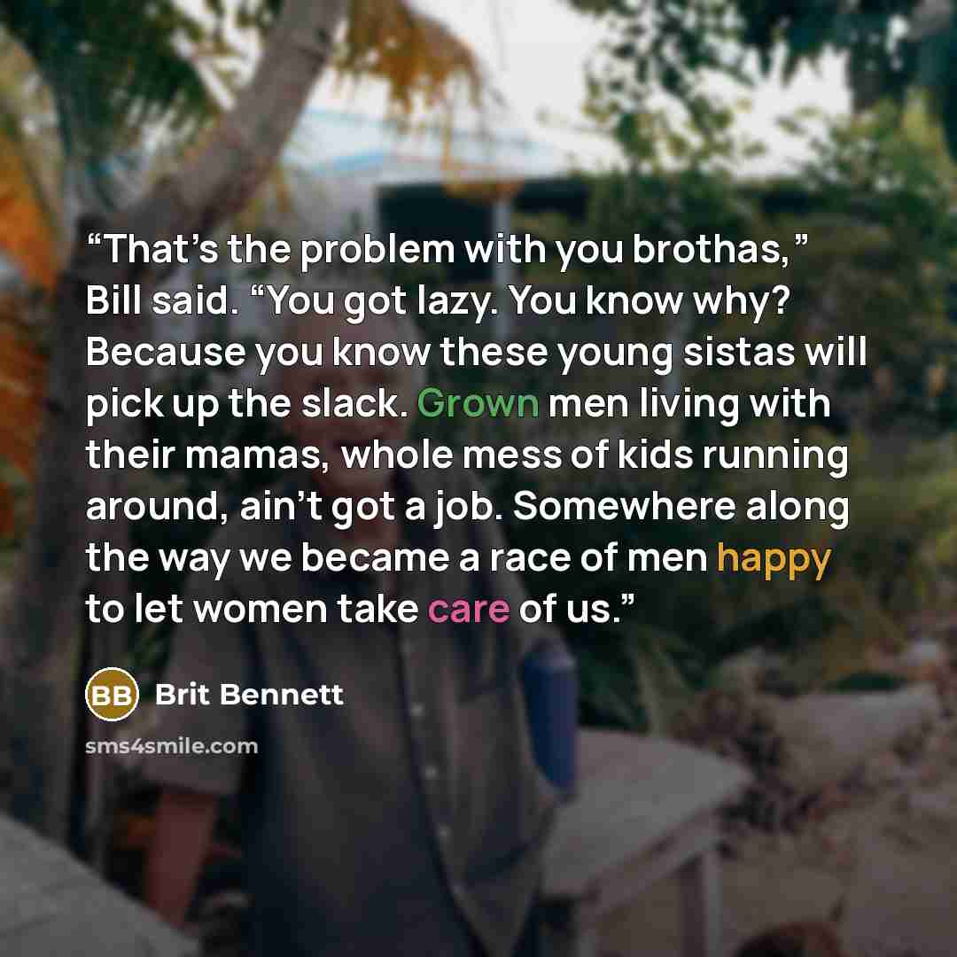 “That’s the problem with you brothas,” Bill said. “You got lazy. You know why? Because you know these young sistas will pick up the slack. Grown men living with their mamas, whole mess of kids running around, ain’t got a job. Somewhere along the way we became a race of men happy to let women take…” quote by Brit Bennett
