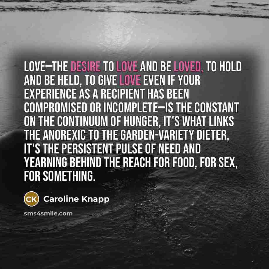 “Love—the desire to love and be loved, to hold and be held, to give love even if your experience as a recipient has been compromised or incomplete—is the constant on the continuum of hunger, it's what links the anorexic to the garden-variety dieter, it's the persistent pulse of need and yearning…” quote by Caroline Knapp
