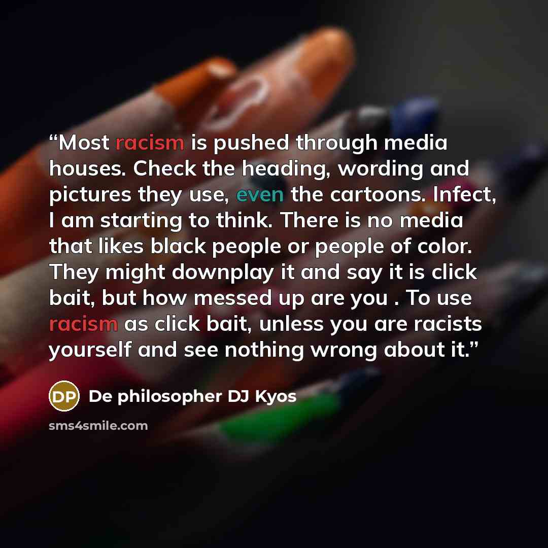 “Most racism is pushed through media houses. Check the heading, wording and pictures they use, even the cartoons. Infect, I am starting to think. There is no media that likes black people or people of color. They might downplay it and say it is click bait, but how messed up are you . To use racism…” quote by De philosopher DJ Kyos
