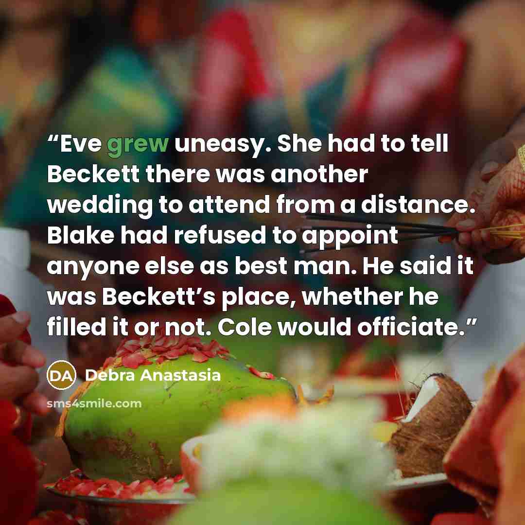 “Eve grew uneasy. She had to tell Beckett there was another wedding to attend from a distance. Blake had refused to appoint anyone else as best man. He said it was Beckett’s place, whether he filled it or not. Cole would officiate.” quote by Debra Anastasia