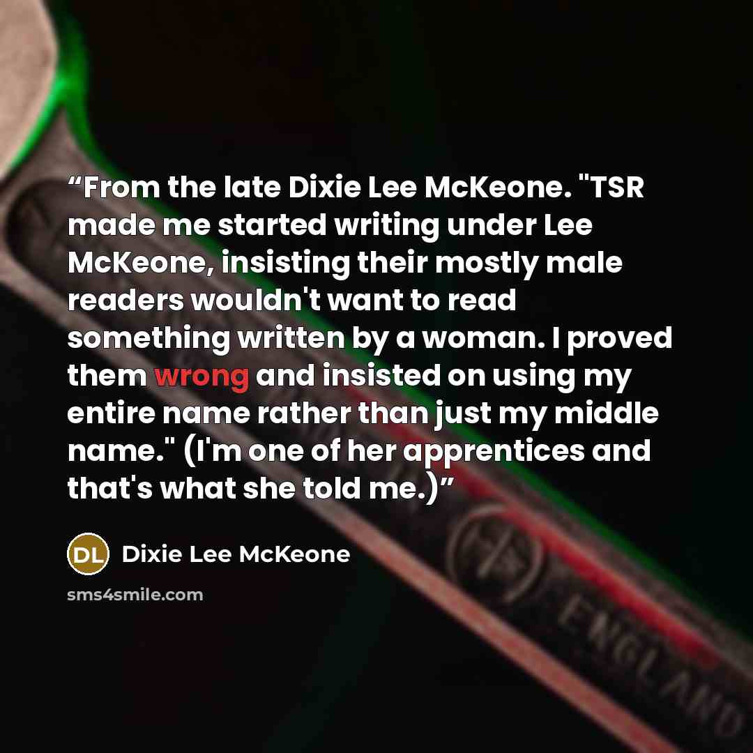 “From the late Dixie Lee McKeone. "TSR made me started writing under Lee McKeone, insisting their mostly male readers wouldn't want to read something written by a woman. I proved them wrong and insisted on using my entire name rather than just my middle name." (I'm one of her apprentices and that's…” quote by Dixie Lee McKeone