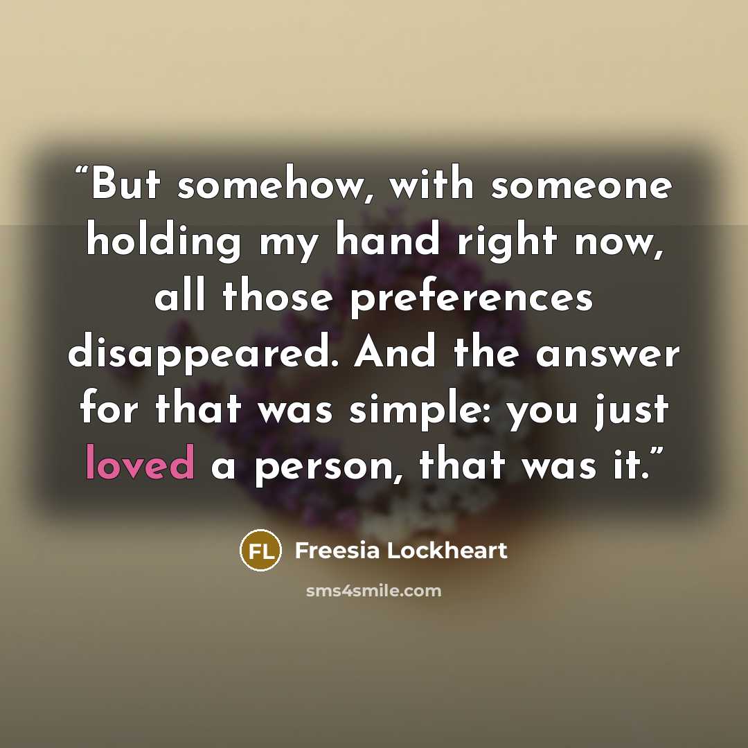 “But somehow, with someone holding my hand right now, all those preferences disappeared. And the answer for that was simple: you just loved a person, that was it.” quote by Freesia Lockheart