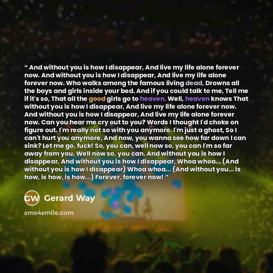 “And without you is how I disappear, And live my life alone forever now. And without you is how I disappear, And live my life alone forever now. Who walks among the famous living dead, Drowns all the boys and girls inside your bed. And if you could talk to me, Tell me if it's so, That all the good…” quote by Gerard Way