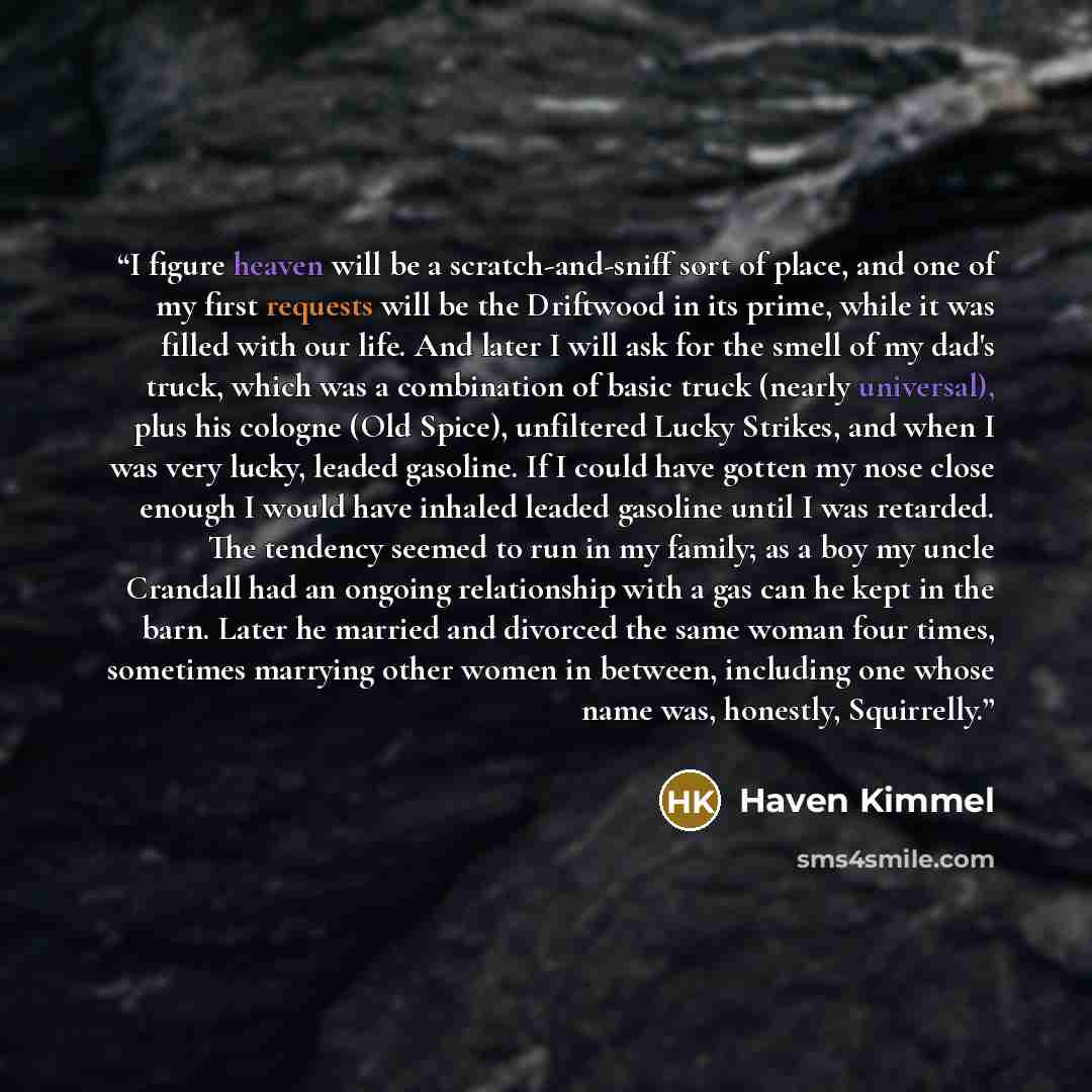 “I figure heaven will be a scratch-and-sniff sort of place, and one of my first requests will be the Driftwood in its prime, while it was filled with our life. And later I will ask for the smell of my dad's truck, which was a combination of basic truck (nearly universal), plus his cologne (Old…” quote by Haven Kimmel