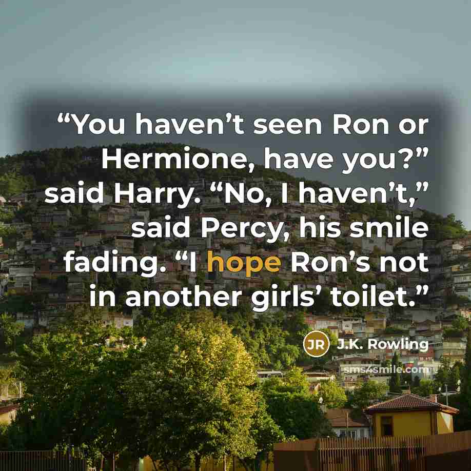 “You haven’t seen Ron or Hermione, have you?” said Harry. “No, I haven’t,” said Percy, his smile fading. “I hope Ron’s not in another girls’ toilet.” quote by J.K. Rowling
