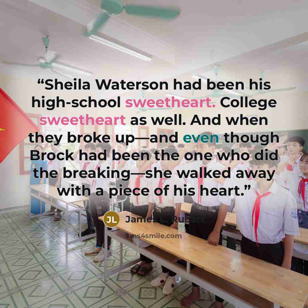“Sheila Waterson had been his high-school sweetheart. College sweetheart as well. And when they broke up—and even though Brock had been the one who did the breaking—she walked away with a piece of his heart.” quote by James L. Rubart