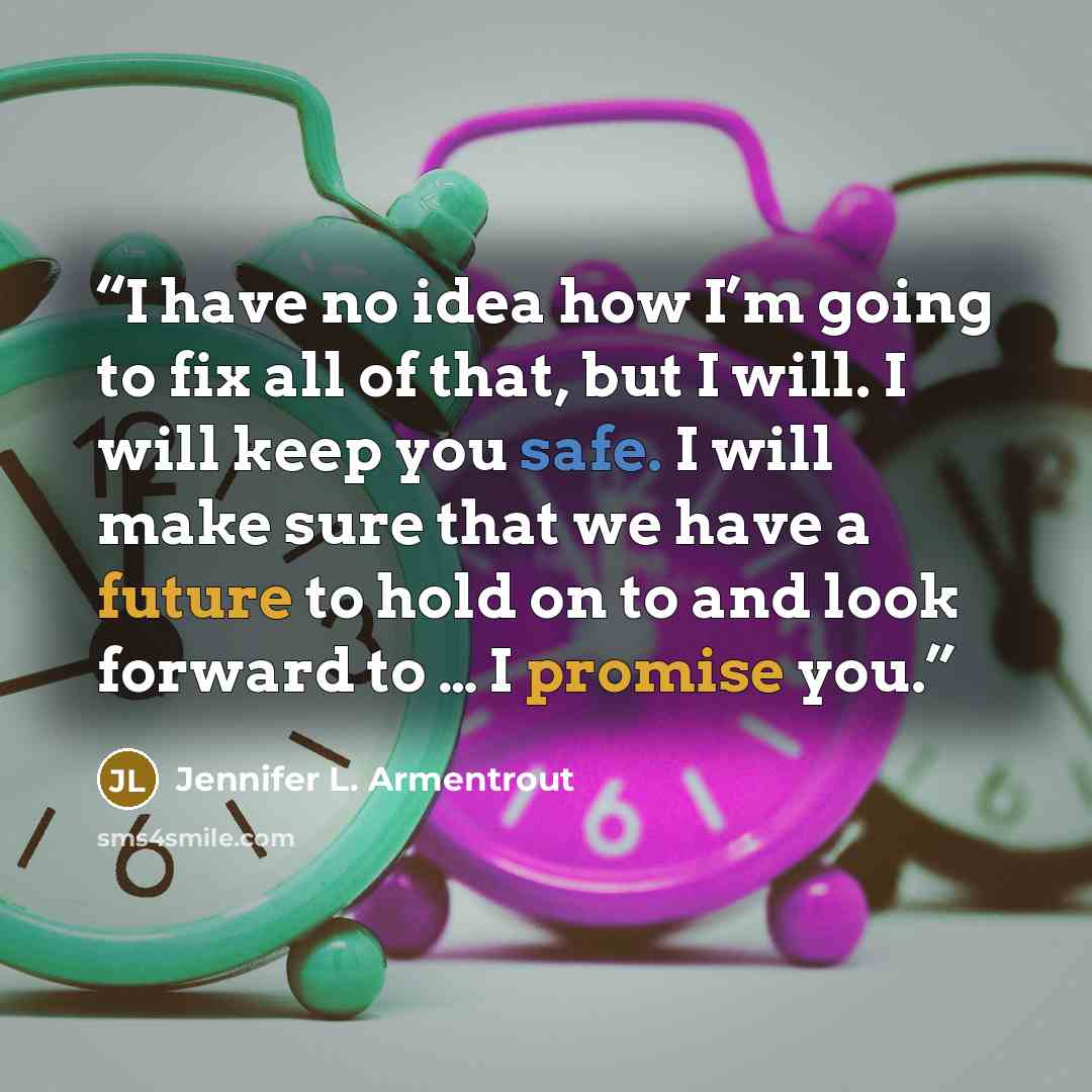 “I have no idea how I’m going to fix all of that, but I will. I will keep you safe. I will make sure that we have a future to hold on to and look forward to … I promise you.” quote by Jennifer L. Armentrout