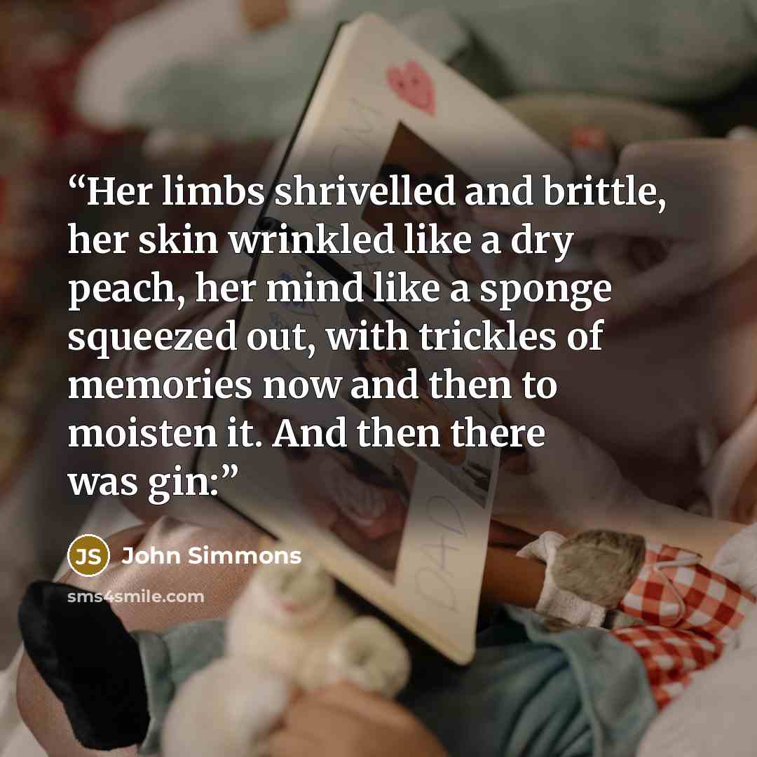 “Her limbs shrivelled and brittle, her skin wrinkled like a dry peach, her mind like a sponge squeezed out, with trickles of memories now and then to moisten it. And then there was gin:” quote by John Simmons