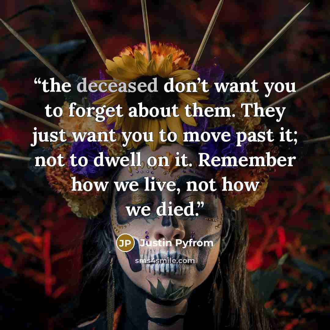 “the deceased don’t want you to forget about them. They just want you to move past it; not to dwell on it. Remember how we live, not how we died.” quote by Justin Pyfrom