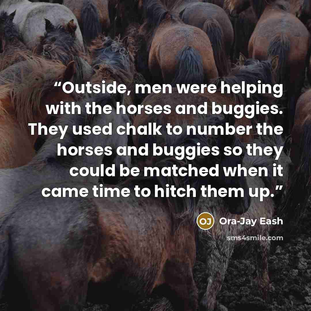 “Outside, men were helping with the horses and buggies. They used chalk to number the horses and buggies so they could be matched when it came time to hitch them up.” quote by Ora-Jay Eash