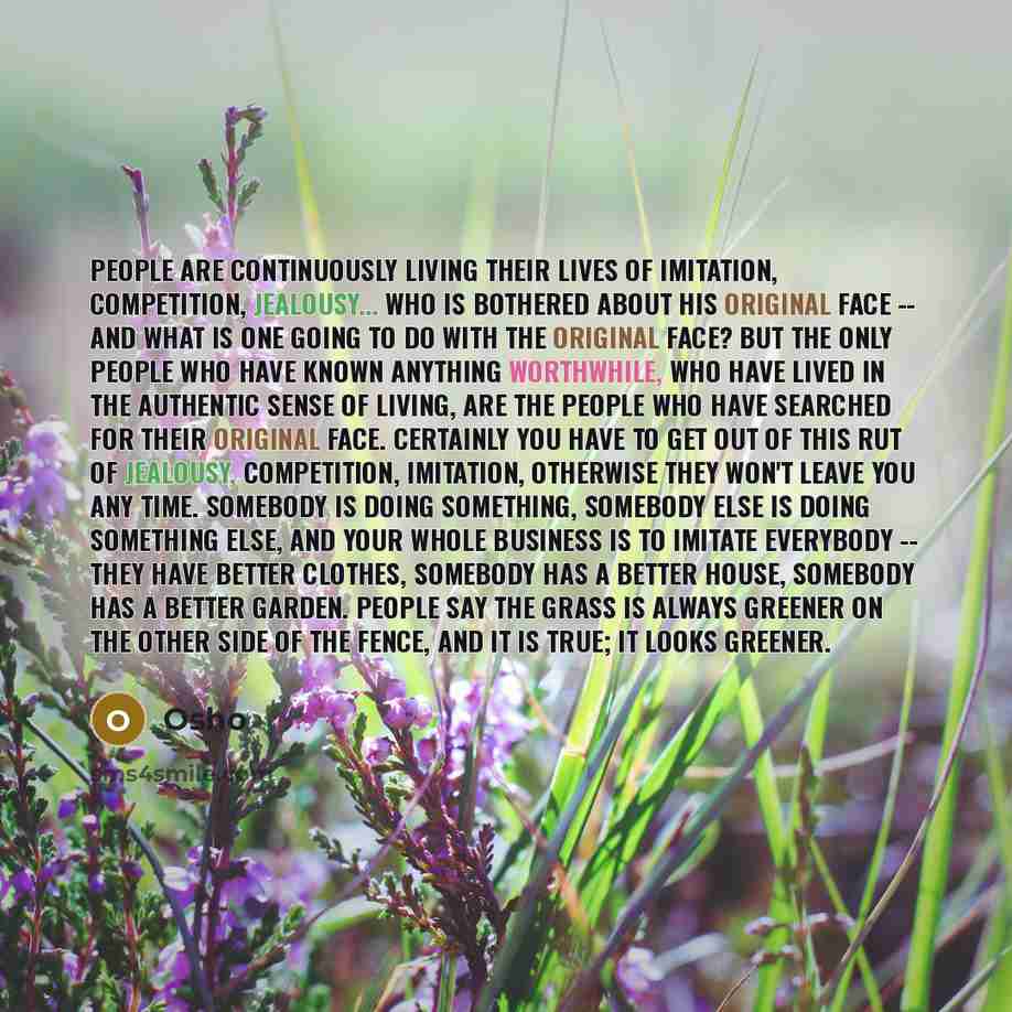 “People are continuously living their lives of imitation, competition, jealousy... Who is bothered about his original face -- and what is one going to do with the original face? But the only people who have known anything worthwhile, who have lived in the authentic sense of living, are the people…” quote by OSHO