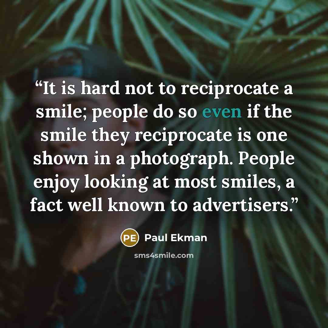 “It is hard not to reciprocate a smile; people do so even if the smile they reciprocate is one shown in a photograph. People enjoy looking at most smiles, a fact well known to advertisers.” quote by Paul Ekman