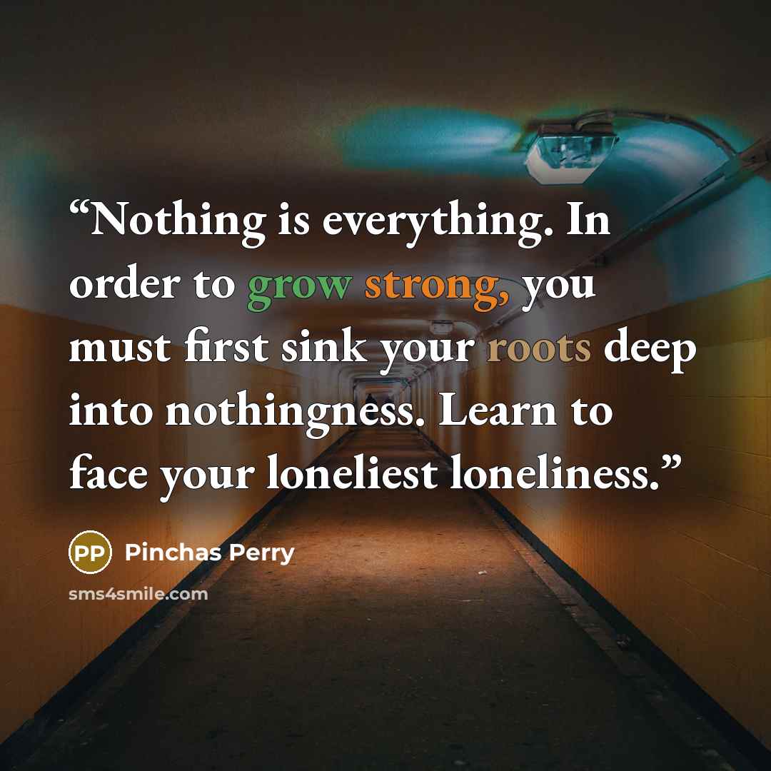 “Nothing is everything. In order to grow strong, you must first sink your roots deep into nothingness. Learn to face your loneliest loneliness.” quote by Pinchas Perry
