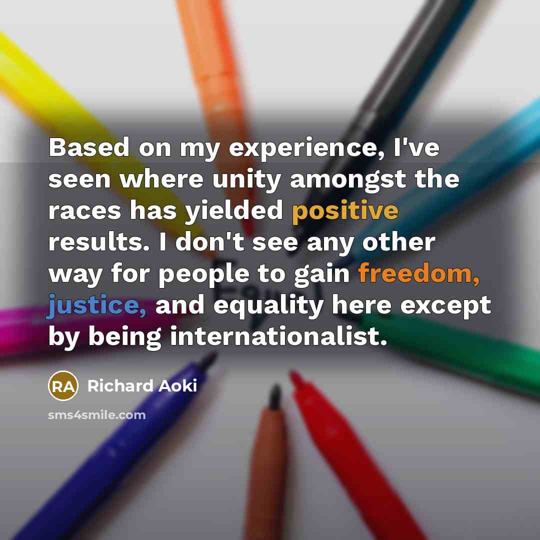 “Based on my experience, I've seen where unity amongst the races has yielded positive results. I don't see any other way for people to gain freedom, justice, and equality here except by being internationalist.” quote by Richard Aoki