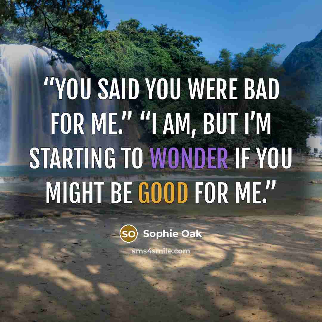 “You said you were bad for me.” “I am, but I’m starting to wonder if you might be good for me.” quote by Sophie Oak