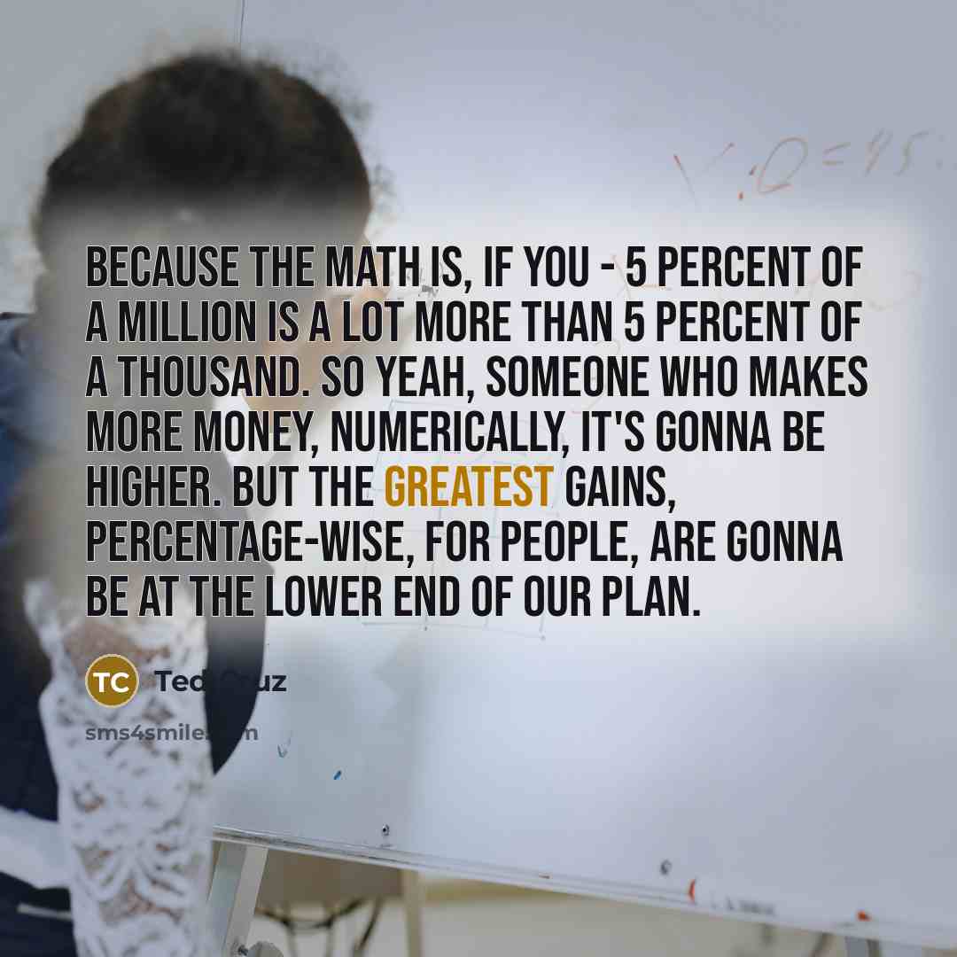 “Because the math is, if you - 5 percent of a million is a lot more than 5 percent of a thousand. So yeah, someone who makes more money, numerically, it's gonna be higher. But the greatest gains, percentage-wise, for people, are gonna be at the lower end of our plan.” quote by Ted Cruz