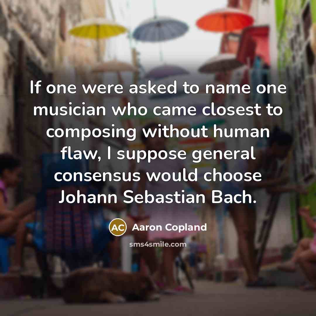 “If one were asked to name one musician who came closest to composing without human flaw, I suppose general consensus would choose Johann Sebastian Bach.” quote by Aaron Copland